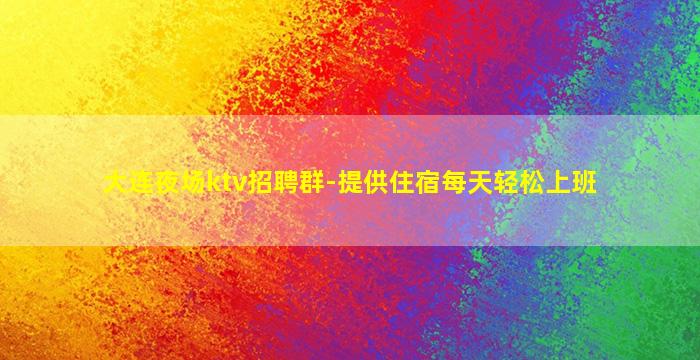 大连夜场ktv招聘群-提供住宿每天轻松上班